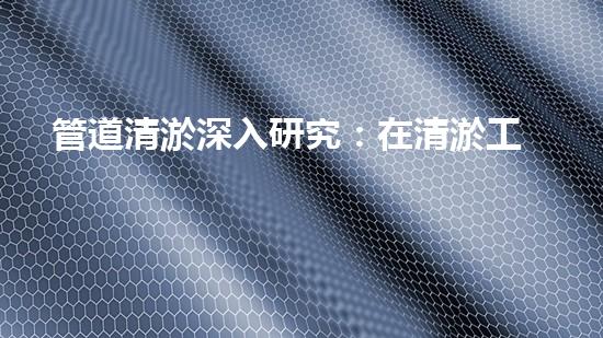 管道清淤深入研究：在清淤工程中的革新作用？